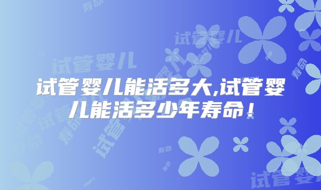 试管婴儿能活多大,试管婴儿能活多少年寿命!