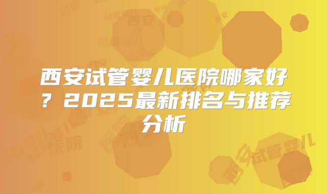 西安试管婴儿医院哪家好？2025最新排名与推荐分析