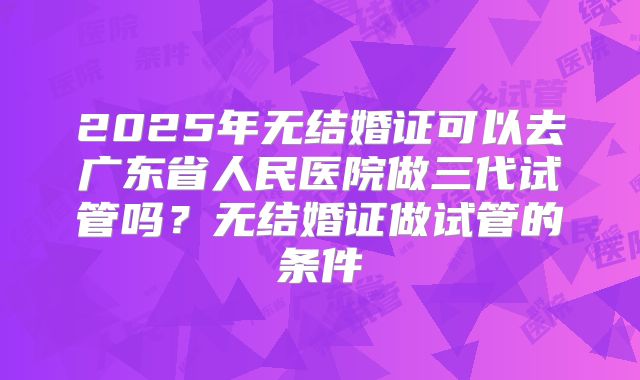 2025年无结婚证可以去广东省人民医院做三代试管吗？无结婚证做试管的条件