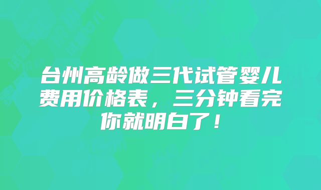 台州高龄做三代试管婴儿费用价格表，三分钟看完你就明白了！