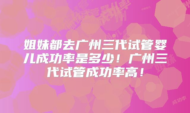 姐妹都去广州三代试管婴儿成功率是多少！广州三代试管成功率高！