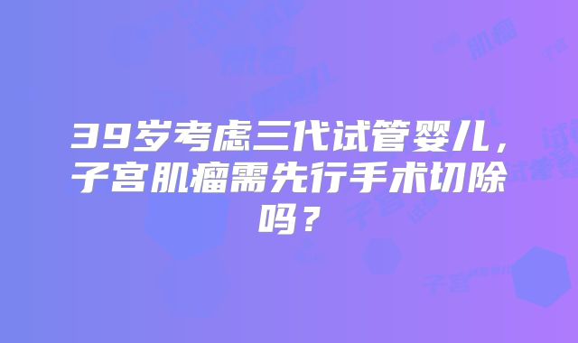 39岁考虑三代试管婴儿，子宫肌瘤需先行手术切除吗？