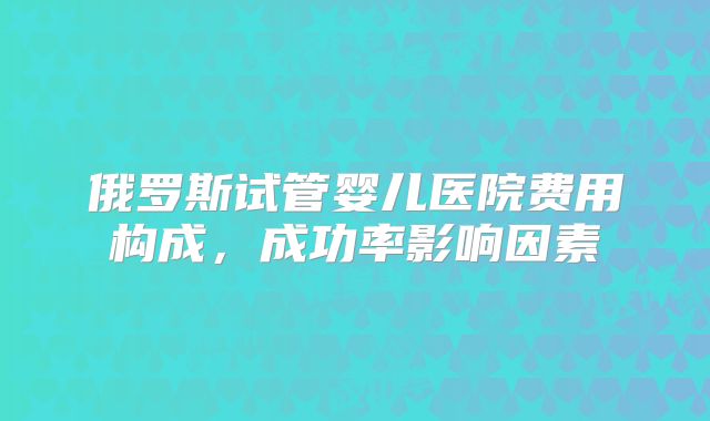 俄罗斯试管婴儿医院费用构成，成功率影响因素