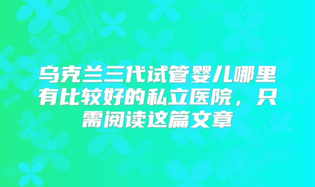 乌克兰三代试管婴儿哪里有比较好的私立医院，只需阅读这篇文章