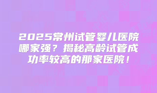 2025常州试管婴儿医院哪家强？揭秘高龄试管成功率较高的那家医院！