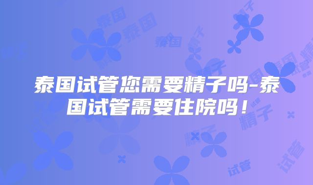 泰国试管您需要精子吗-泰国试管需要住院吗！