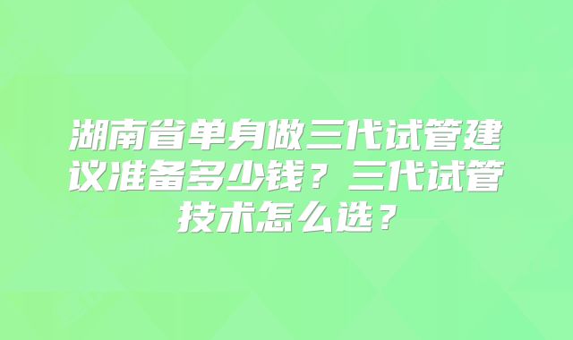 湖南省单身做三代试管建议准备多少钱？三代试管技术怎么选？