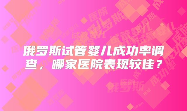 俄罗斯试管婴儿成功率调查，哪家医院表现较佳？