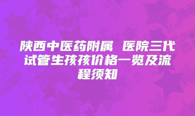 陕西中医药附属 医院三代试管生孩孩价格一览及流程须知