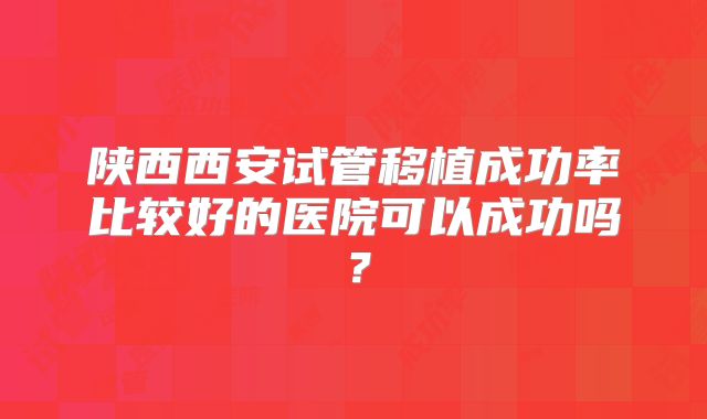 陕西西安试管移植成功率比较好的医院可以成功吗？