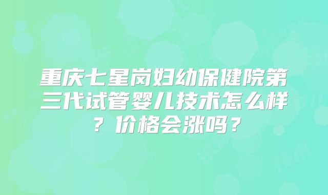 重庆七星岗妇幼保健院第三代试管婴儿技术怎么样?价格会涨吗?