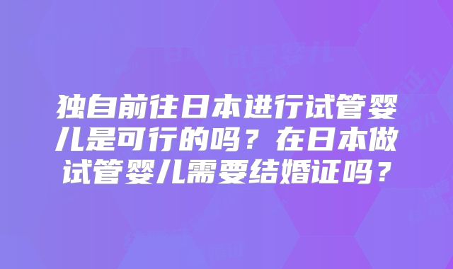 独自前往日本进行试管婴儿是可行的吗?在日本做试管婴儿需要结婚证吗?