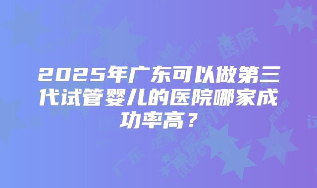 2025年广东可以做第三代试管婴儿的医院哪家成功率高?