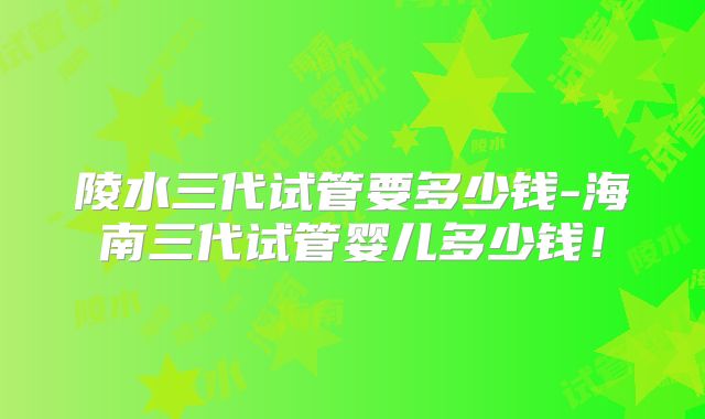 陵水三代试管要多少钱-海南三代试管婴儿多少钱！