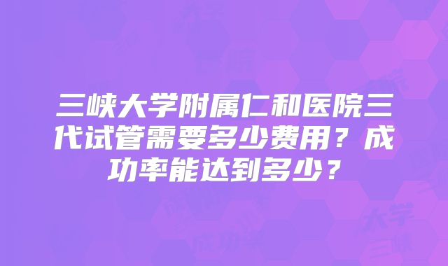 三峡大学附属仁和医院三代试管需要多少费用？成功率能达到多少？