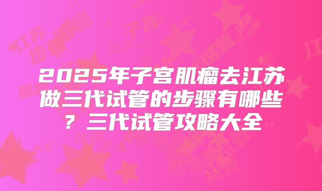 2025年子宫肌瘤去江苏做三代试管的步骤有哪些?三代试管攻略大全
