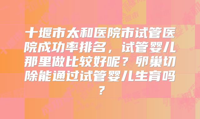 十堰市太和医院市试管医院成功率排名，试管婴儿那里做比较好呢？卵巢切除能通过试管婴儿生育吗？