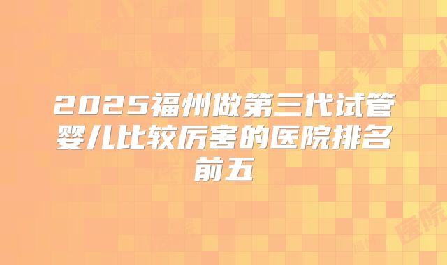 2025福州做第三代试管婴儿比较厉害的医院排名前五