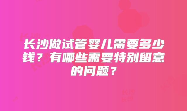 长沙做试管婴儿需要多少钱？有哪些需要特别留意的问题？