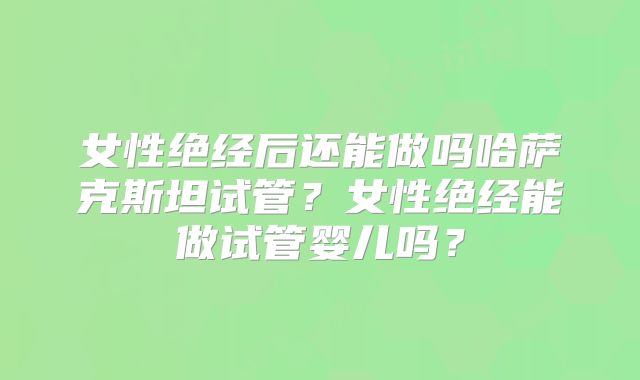 女性绝经后还能做吗哈萨克斯坦试管？女性绝经能做试管婴儿吗？