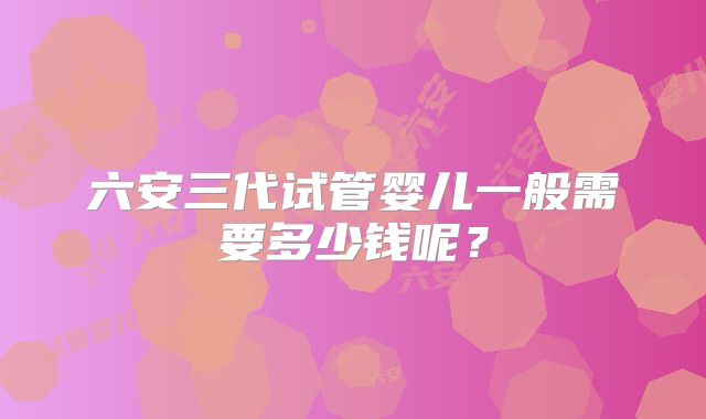 六安三代试管婴儿一般需要多少钱呢?