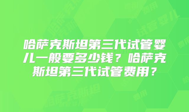 哈萨克斯坦第三代试管婴儿一般要多少钱？哈萨克斯坦第三代试管费用？