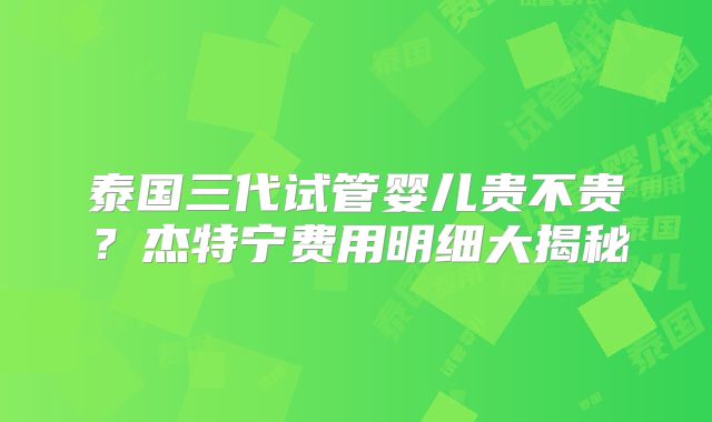 泰国三代试管婴儿贵不贵？杰特宁费用明细大揭秘