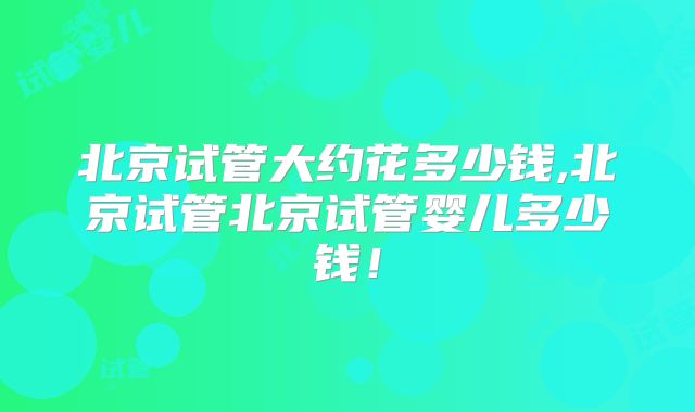 北京试管大约花多少钱,北京试管北京试管婴儿多少钱！
