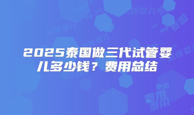 2025泰国做三代试管婴儿多少钱？费用总结
