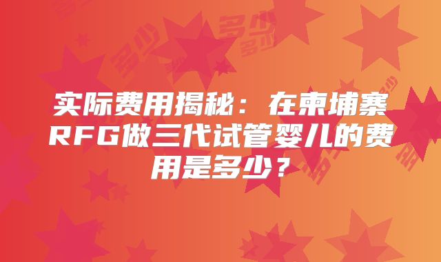 实际费用揭秘：在柬埔寨RFG做三代试管婴儿的费用是多少？