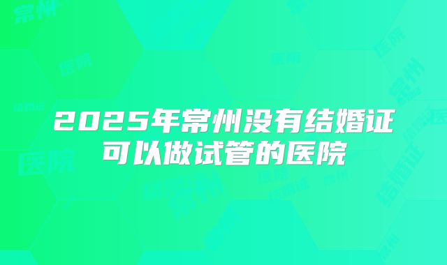 2025年常州没有结婚证可以做试管的医院