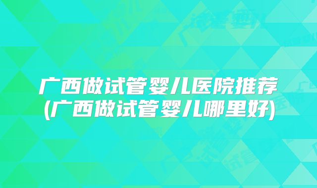广西做试管婴儿医院推荐(广西做试管婴儿哪里好)