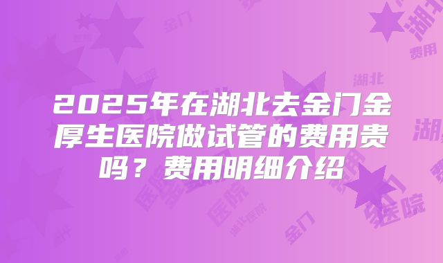 2025年在湖北去金门金厚生医院做试管的费用贵吗?费用明细介绍