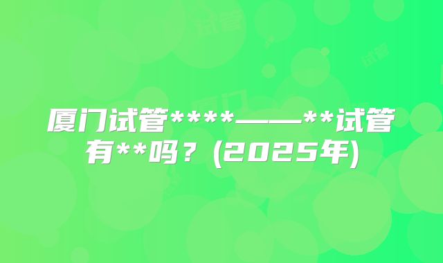 厦门试管****——**试管有**吗？(2025年)