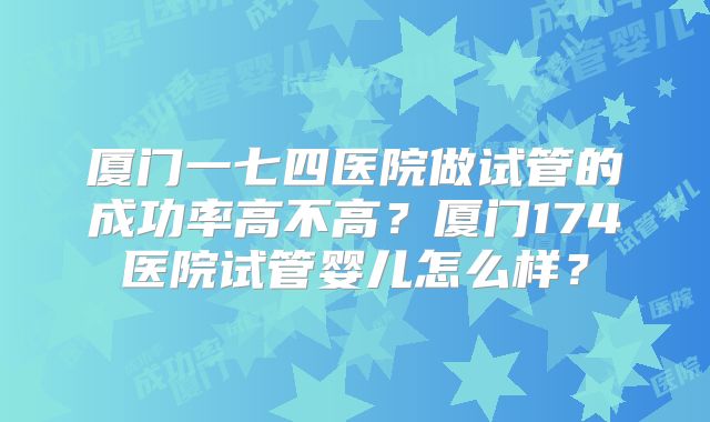 厦门一七四医院做试管的成功率高不高？厦门174医院试管婴儿怎么样？