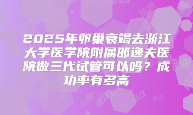 2025年卵巢衰竭去浙江大学医学院附属邵逸夫医院做三代试管可以吗？成功率有多高
