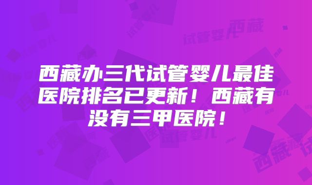 西藏办三代试管婴儿最佳医院排名已更新!西藏有没有三甲医院!