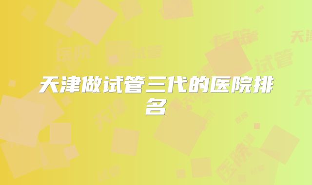 天津做试管三代的医院排名