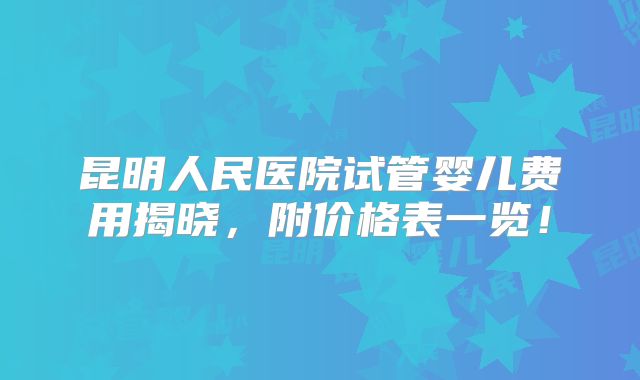 昆明人民医院试管婴儿费用揭晓，附价格表一览！