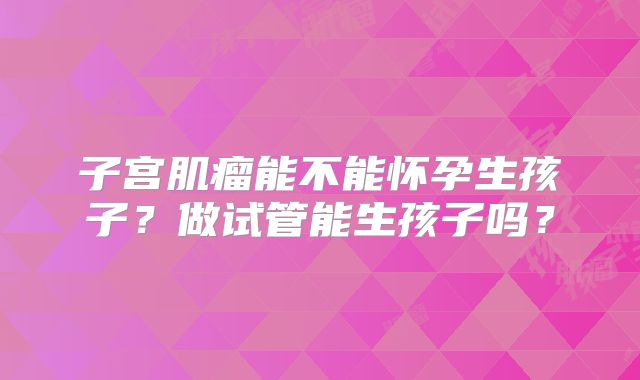 子宫肌瘤能不能怀孕生孩子?做试管能生孩子吗?