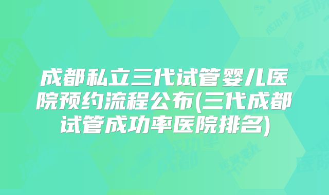 成都私立三代试管婴儿医院预约流程公布(三代成都试管成功率医院排名)