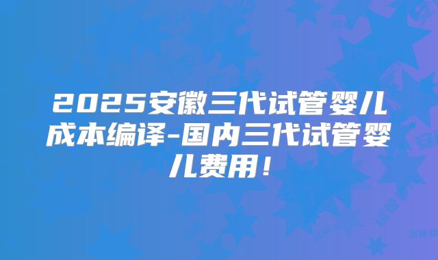 2025安徽三代试管婴儿成本编译-国内三代试管婴儿费用！