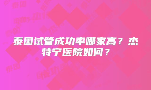 泰国试管成功率哪家高?杰特宁医院如何?