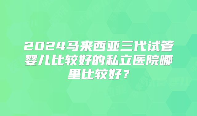 2024马来西亚三代试管婴儿比较好的私立医院哪里比较好?