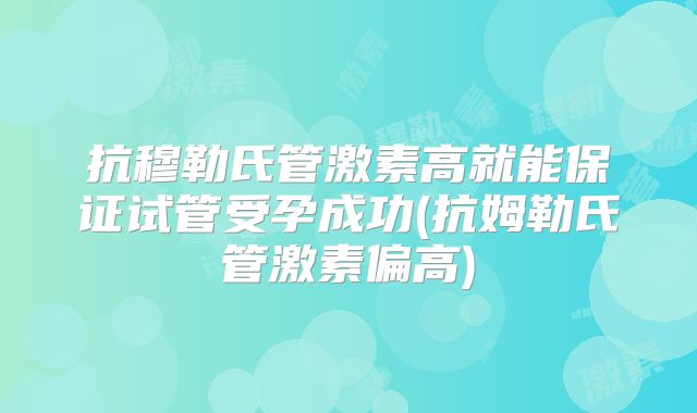 抗穆勒氏管激素高就能保证试管受孕成功(抗姆勒氏管激素偏高)