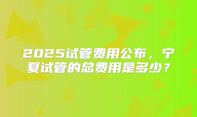 2025试管费用公布，宁夏试管的总费用是多少？