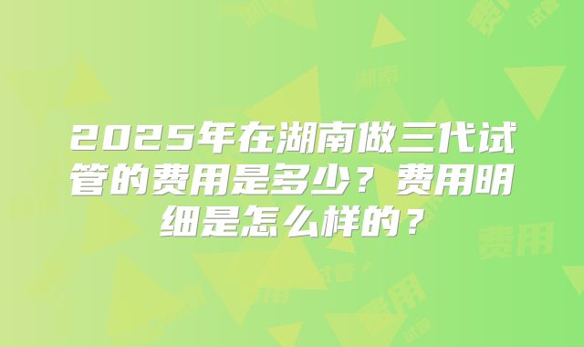 2025年在湖南做三代试管的费用是多少?费用明细是怎么样的?
