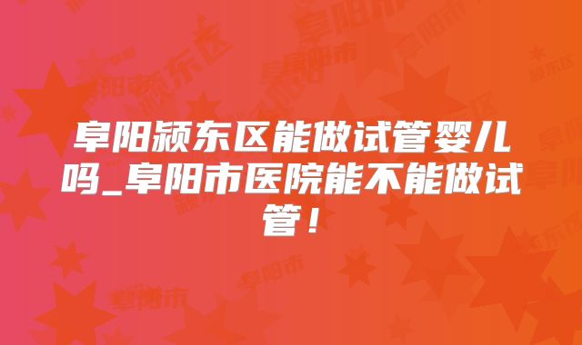 阜阳颍东区能做试管婴儿吗_阜阳市医院能不能做试管！