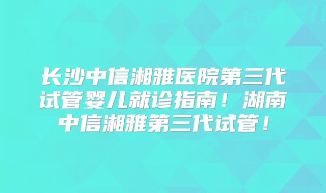 长沙中信湘雅医院第三代试管婴儿就诊指南!湖南中信湘雅第三代试管!
