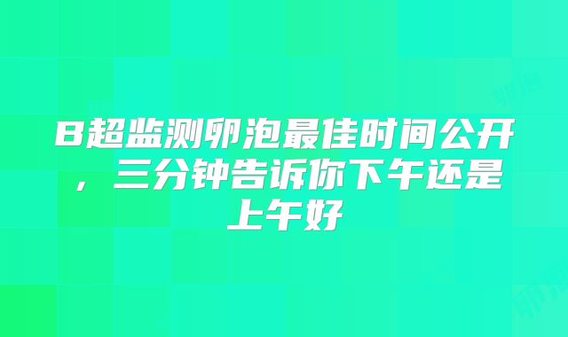 B超监测卵泡最佳时间公开，三分钟告诉你下午还是上午好